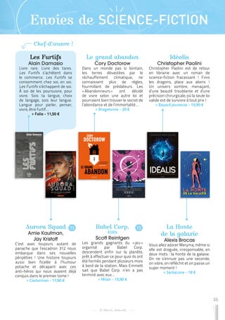 35
Envies de SCIENCE-FICTION
Les Furtifs
Alain Damasio
Livre rare. Livre des tares.
Les Furtifs s’achètent dans
le commerce. Les Furtifs se
consomment chez soi, en soi.
Les Furtifs s’échappent de soi.
À soi de les poursuivre, pour
vivre. Sois ta langue, choix
de langage, sois leur langue.
Langue pour parler, penser,
vivre, être furtif…
 
> Folio - 11,50 €
Babel Corp.
EDEN
Scott Reintgen
Les grands gagnants du « 
jeu 
»
organisé par Babel Corp.
descendent enfin sur la planète,
prêt à effectuer ce pour quoi ils ont
été formés pendant plusieurs mois
à bord de la station. Mais Emmett
sait que Babel Corp. n’en a pas
terminé avec eux…
 
> Milan - 15,90 €
Idéalis
Christopher Paolini
Christopher Paolini est de retour
en librairie avec un roman de
science-fiction fracassant ! Finis
les dragons, place aux aliens !
Un univers sombre, menaçant,
d’une beauté troublante et d’une
précision chirurgicale, où la seule loi
valide est de survivre à tout prix !
 
> Bayard jeunesse - 19,90 €
Aurora Squad
Amie Kaufman,
Jay Kristoff
C’est avec toujours autant de
panache que l’escadron 312 nous
embarque dans ses nouvelles
péripéties ! Une histoire toujours
aussi bien ficelée à l’humour
potache et décapant avec ces
anti-héros qui nous avaient déjà
conquis dans le premier tome !
 
> Casterman - 17,90 €
La Honte
de la galaxie
Alexis Brocas
Vous allez adorer Meryma, même si
elle est droguée, irresponsable, en
deux mots : la honte de la galaxie.
On ne s’ennuie pas une seconde,
on vibre, on réfléchit et on passe un
super moment !
 
> Sarbacane - 18 €
Le grand abandon
Cory Doctorow
Dans un monde pas si lointain,
les terres dévastées par le
réchauffement climatique, ne
connaissent plus de règles,
fourmillant de prédateurs. Les
« Abandonneurs » ont décidé
de vivre selon une autre loi et
pourraient bien trouver le secret de
l’abondance et de l’immortalité…
 
> Bragelonne - 20 €
T2
T2
Chef-d’œuvre !
 