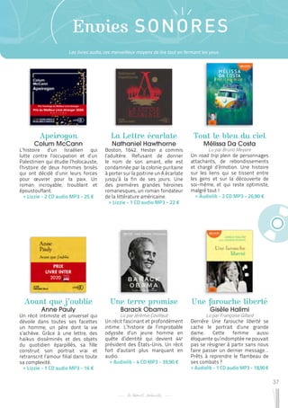 37
Envies SONORES
Apeirogon
Colum McCann
L’histoire d’un Israélien qui
lutte contre l’occupation et d’un
Palestinien qui étudie l’holocauste,
l’histoire de deux hommes brisés
qui ont décidé d’unir leurs forces
pour œuvrer pour la paix. Un
roman incroyable, troublant et
époustouflant.
 
> Lizzie - 2 CD audio MP3 - 25 €
Avant que j’oublie
Anne Pauly
Un récit intimiste et universel qui
dévoile dans toutes ses facettes
un homme, un père dont la vie
s’achève. Grâce à une lettre, des
haïkus disséminés et des objets
du quotidien éparpillés, sa fille
construit son portrait vrai et
retranscrit l’amour filial dans toute
sa complexité.
 
> Lizzie - 1 CD audio MP3 - 16 €
Une terre promise
Barack Obama
Lu par Jérémie Covillaut
Un récit fascinant et profondément
intime. L’histoire de l’improbable
odyssée d’un jeune homme en
quête d’identité qui devient 44e
président des États-Unis. Un récit
fort d’autant plus marquant en
audio.
 
> Audiolib - 4 CD MP3 - 39,90 €
La Lettre écarlate
Nathaniel Hawthorne
Boston, 1642. Hester a commis
l’adultère. Refusant de donner
le nom de son amant, elle est
condamnée par la colonie puritaine
à porter sur la poitrine un A écarlate
jusqu’à la fin de ses jours. Une
des premières grandes héroïnes
romanesques, un roman fondateur
de la littérature américaine.
 
> Lizzie - 1 CD audio MP3 - 22 €
Une farouche liberté
Gisèle Halimi
Lu par Françoise Gillard
Derrière Une farouche liberté se
cache le portrait d’une grande
dame. Cette femme aussi
éloquente qu’indomptée ne pouvait
pas se résigner à partir sans nous
faire passer un dernier message…
Prêts à reprendre le flambeau de
ses combats ?
 
> Audiolib - 1 CD audio MP3 - 18,90 €
Tout le bleu du ciel
Mélissa Da Costa
Lu par Bruno Meyere
Un road trip plein de personnages
attachants, de rebondissements
et chargé d’émotion. Une histoire
sur les liens qui se tissent entre
les gens et sur la découverte de
soi-même, et qui reste optimiste,
malgré tout !
 
> Audiolib - 2 CD MP3 - 26,90 €
Les livres audio, ces merveilleux moyens de lire tout en fermant les yeux.
 