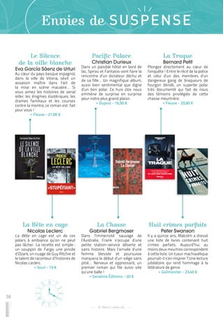 38
Envies de SUSPENSE
Le Silence
de la ville blanche
Eva García Sáenz de Urturi
Au cœur du pays basque espagnol,
dans la ville de Vitoria, sévit un
assassin maître dans l’art de
la mise en scène macabre… Si
vous aimez les histoires de serial
killer, les énigmes ésotériques, les
drames familiaux et les courses
contre la montre, ce roman est fait
pour vous !
 
> Fleuve - 21,90 €
La Chasse
Gabriel Bergmoser
Dans l’immensité sauvage de
l’Australie, Frank s’occupe d’une
petite station-service déserte et
sans histoire. Mais l’arrivée d’une
femme blessée et poursuivie
marquera le début d’un siège sans
pitié… Nerveux et oppressant, un
premier roman qui file aussi vite
qu’une balle !
 
> Sonatine Éditions - 20 €
La Traque
Bernard Petit
Plongez directement au cœur de
l’enquête ! Entre le récit de la police
et celui d’un des membres d’un
dangereux gang de braqueurs de
fourgon blindé, un superbe polar
très documenté qui fait de nous
des témoins privilégiés de cette
chasse meurtrière.
 
> Fleuve - 20,90 €
La Bête en cage
Nicolas Leclerc
La Bête en cage est un de ces
polars à ambiance qu’on ne peut
pas lâcher. La recette est simple :
un soupçon de Fargo, une pincée
d’Ozark, un nuage de Guy Ritchie et
le talent de raconteur d’histoires de
Nicolas Leclerc.
 
> Seuil - 19 €
Huit crimes parfaits
Peter Swanson
Il y a quinze ans, Malcolm a dressé
une liste de livres contenant huit
crimes parfaits. Aujourd’hui, au
moins deux meurtres correspondent
à cette liste. Un tueur machiavélique
pourrait-il s’en inspirer ? Une lecture
jubilatoire qui rend hommage à la
littérature de genre.
 
> Gallmeister - 23,40 €
Pacific Palace
Christian Durieux
Dans un paisible hôtel en bord de
lac, Spirou et Fantasio vont faire la
rencontre d’un dictateur déchu et
de sa fille… Un magnifique album,
aussi bien sentimental que digne
d’un bon polar. Ce huis clos nous
emmène de surprise en surprise
pour notre plus grand plaisir.
 
> Dupuis - 16,50 €
 