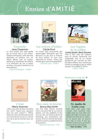 4
Envies d’AMITIÉ
Ensemble
Jane Chapman
Le récit tendre d’un petit gorille
qui se trouve face à une ombre.
D’abord menaçante, cette dernière
deviendra un précieux ami. Un
album délicat, tout en pudeur,
parfait pour sensibiliser les enfants
à la protection de nos si beaux
animaux. Une ode à l’amitié et à la
bienveillance !
 
> Tigre & Compagnie - 14,95 €
L’Ami
Tiffany Tavernier
« Êtes-vous sûrs de bien connaître
vos amis 
? Savez-vous pourquoi
vous les avez choisis 
? 
». Tiffany
Tavernier nous emmène dans la vie
d ‘un homme qui n’a rien vu, rien de
rien, de ce qui se tramait sous ses
yeux.
 
> Sabine Wespieser - 21 €
Mon amie la licorne
Briony May Smith
Une très belle histoire d’amitié
entre une jeune fille et une licorne
perdue. Loin des paillettes et des
arcs-en-ciel, une histoire pleine de
tendresse, aux illustrations très
douces. À lire en rentrant de l’école,
avant le coucher ou pelotonné sous
la couverture.
 
> Gallimard Jeunesse - 14 €
Les Lettres d’Esther
Cécile Pivot
Un roman plein d’humanité, des
personnages attachants que l’on
découvre un peu plus à chacune
de leurs lettres, ce livre vous
redonnera le sourire ! Parce que
l’amitié peut aussi être épistolaire !
 
> Calmann Levy - 19,50 €
Ce matin-là
Gaëlle Josse
C’est beau, c’est juste, c’est
humain, c’est touchant, c’est
Gaëlle Josse qui nous offre une
pépite dont elle a le secret, avec
l’histoire de Clara qui, ce matin-
là, ne pourra pas, ne pourra
plus, mais va vivre. À ceux qui
tombent, à leurs amis qui seront
toujours là pour les épauler.
 
> Noir sur Blanc - 17 €
Les Copains
de la colline
Linda Sarah, Benji Davies
Théo et Ben sont les meilleurs
amis du monde. Seulement, leur
inséparable duo va se trouver
bouleversé par l’arrivée de Sam.
Cet album délicat nous montre que
l’amitié se partage et, par la même
occasion se multiplie à l’infini !
 
> Milan - 9,90 €
Immense coup de
 