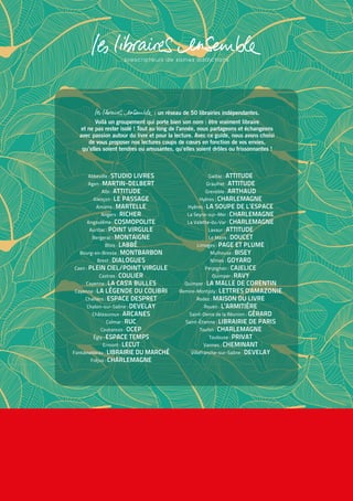 Abbeville : STUDIO LIVRES
Agen : MARTIN-DELBERT
Albi : ATTITUDE
Alençon : LE PASSAGE
Amiens : MARTELLE
Angers : RICHER
Angoulême : COSMOPOLITE
Aurillac : POINT VIRGULE
Bergerac : MONTAIGNE
Blois : LABBÉ
Bourg-en-Bresse : MONTBARBON
Brest : DIALOGUES
Caen : PLEIN CIEL/POINT VIRGULE
Castres : COULIER
Cayenne : LA CAS'A BULLES
Cayenne : LA LÉGENDE DU COLIBRI
Challans : ESPACE DESPRET
Chalon-sur-Saône : DEVELAY
Châteauroux : ARCANES
Colmar : RUC
Coutances : OCEP
Égly : ESPACE TEMPS
Ermont : LECUT
Fontainebleau : LIBRAIRIE DU MARCHÉ
Fréjus : CHARLEMAGNE
Gaillac : ATTITUDE
Graulhet : ATTITUDE
Grenoble : ARTHAUD
Hyères : CHARLEMAGNE
Hyères : LA SOUPE DE L’ESPACE
La Seyne-sur-Mer : CHARLEMAGNE
La Valette-du-Var : CHARLEMAGNE
Lavaur : ATTITUDE
Le Mans : DOUCET
Limoges : PAGE ET PLUME
Mulhouse : BISEY
Nîmes : GOYARD
Perpignan : CAJELICE
Quimper : RAVY
Quimper : LA MALLE DE CORENTIN
Remire-Montjoly : LETTRES D'AMAZONIE
Rodez : MAISON DU LIVRE
Rouen : L’ARMITIÈRE
Saint-Denis de la Réunion : GÉRARD
Saint-Étienne : LIBRAIRIE DE PARIS
Toulon : CHARLEMAGNE
Toulouse : PRIVAT
Vannes : CHEMINANT
Villefranche-sur-Saône : DEVELAY
: un réseau de 50 librairies indépendantes.
Voilà un groupement qui porte bien son nom : être vraiment libraire
et ne pas rester isolé ! Tout au long de l'année, nous partageons et échangeons
avec passion autour du livre et pour la lecture. Avec ce guide, nous avons choisi
de vous proposer nos lectures coups de cœurs en fonction de vos envies,
qu’elles soient tendres ou amusantes, qu’elles soient drôles ou frissonnantes !
 