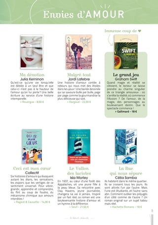 5
Envies d’AMOUR
Ma dévotion
Julia Kerninon
Qu’est-ce qu’une vie lorsqu’elle
est dédiée à un seul être et que
celui-ci n’est pas à la hauteur de
l’amour qu’on lui porte 
? Une belle
écriture au service d’une histoire
intemporelle.
 
> Rouergue - 8,50 €
Ceci est mon cœur
Collectif
Six histoires d’amours qui évoquent
autant les élans, les sensations,
les espoirs que les vertiges de ce
sentiment universel. Pour vibrer,
grandir, apprendre et comprendre,
du flirt au coup de foudre, du
mécanisme chimique aux amours
interdites !
 
> Rageot & Causette - 14,90 €
Le Vallon
des lucioles
Isla Morley
En 1937, au cœur d’une forêt des
Appalaches, vit une jeune fille à
la peau bleue. Sa rencontre avec
Clay Havens, jeune journaliste,
changera sa vie à jamais. Inspiré
par un fait réel, ce roman est une
bouleversante histoire d’amour et
un hymne à la différence.
 
> Seuil - 21,50 €
Malgré tout
Jordi Lafebre
Une histoire d’amour contée à
rebours qui nous met des étoiles
dans les yeux ! Une bande dessinée
qui se savoure bulle par bulle, page
par page comme la gourmandise la
plus délicieuse qui soit.
 
> Dargaud - 22,50 €
La Rue
qui nous sépare
Célia Samba
Ils habitent dans le même quartier.
Ils se croisent tous les jours. Ils
sont attirés l’un par l’autre. Mais
l’une est étudiante, et l’autre sans
abri. Comment oublier les préjugés
d’un côté comme de l’autre ? Un
roman original sur un sujet tabou
mais réel.
 
> Hachette Romans - 18 €
Le grand jeu
Graham Swift
Quand magie et réalité se
côtoient, le lecteur se laisse
prendre au charme singulier
de ce triangle amoureux : où
s’arrête la réalité, où commence
l’illusion ? De l’amour, de la
magie, des personnages au
bouleversant destin. Que le
spectacle commence !
 
> Gallimard - 18 €
Immense coup de
 