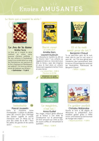 6
Envies AMUSANTES
Le magicien,
c’est toi !
Anna Guillet
Par magie, chaque geste effectué
par le lecteur a une drôle de
conséquence sur le personnage.
Un livre amusant qui initie au lien
de cause à effet, en réinventant le
quotidien.
 
> Milan - 12,90 €
Et si la nuit
avait peur de toi ?
Benjamin Chaud
Tu as peut-être peur de la nuit,
mais sais-tu que la nuit aussi a
peur de… toi ? Un livre génial pour
s’endormir plus sereinement, avec
le sourire. Et quel régal de retrouver
les illustrations malicieuses de
Benjamin Chaud !
 
> Milan - 12,90 €
Imbattable
Pascal Jousselin
Enfin le troisième tome
d’Imbattable ! Ludique et décalée,
cette BD s’inscrit dans l’héritage
des Gaston Lagaffe et autres
classiques avec un héros qui se
joue des codes de la BD ! Pour
les petits, les grands et les autres
aussi !
 
> Dupuis - 10,95 €
Un goûter parfait
Chinatsu Watanabe
Ouvrez le livre à 90 degrés et
découvrez la préparation d’un
excellent goûter grâce à l’effet
miroir. Une histoire qui donne envie
de manger des crêpes !
 
> Bayard jeunesse - 11,90 €
Sacré cœur
LE LIVRE-JEUX
Amélie Sarn,
Laurent Audouin
Qui résoudra le mystère du 28 rue
du Chemin Vert ? Les enfants se
régaleront dans ce « livre dont vous
êtes le héros 
» avec des énigmes
et jeux, le tout dans un univers
foisonnant rappelant à la fois Tintin
et Jules Verne.
 
> Le Lézard Noir - 9,90 €
Parution le 22/04
RÉSERVEZ CE LIVRE
sur notre site ou en librairie
T3
Le Jeu de la dame
Walter Tevis
Le livre qui a inspiré la série
mettant en scène notre
joueuse d’échecs préférée !
De son enfance à l’orphelinat,
jusqu’à sa consécration au rang
de championne, son parcours à
la fois chaotique et flamboyant
est addictif ! Un livre qui donne
envie de (re)jouer aux échecs !
 
> Gallmeister - 11,40 €
Le livre qui a inspiré la série !
 