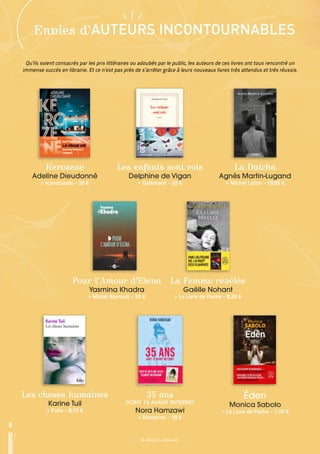 8
35 ans
DONT 15 AVANT INTERNET
Nora Hamzawi
 
> Mazarine - 18 €
La Femme révélée
Gaëlle Nohant
 
> Le Livre de Poche - 8,20 €
Éden
Monica Sabolo
 
> Le Livre de Poche - 7,70 €
Pour l’Amour d’Elena
Yasmina Khadra
 
> Mialet Barrault - 20 €
Les choses humaines
Karine Tuil
 
> Folio - 8,10 €
8
Envies d’AUTEURS INCONTOURNABLES
Qu’ils soient consacrés par les prix littéraires ou adoubés par le public, les auteurs de ces livres ont tous rencontré un
immense succès en librairie. Et ce n’est pas près de s’arrêter grâce à leurs nouveaux livres très attendus et très réussis.
La Datcha
Agnès Martin-Lugand
 
> Michel Lafon - 19,95 €
Les enfants sont rois
Delphine de Vigan
 
> Gallimard - 20 €
Kerozene
Adeline Dieudonné
 
> Iconoclaste - 20 €
 