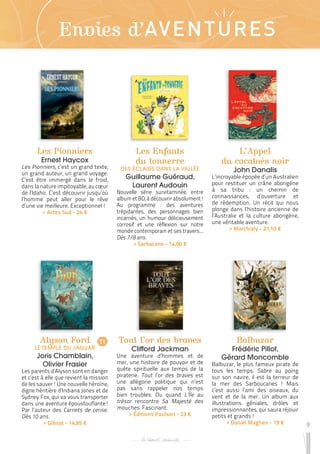 9
Envies d’AVENTURES
Les Pionniers
Ernest Haycox
Les Pionniers, c’est un grand texte,
un grand auteur, un grand voyage.
C’est être immergé dans le froid,
dans la nature impitoyable, au cœur
de l’Idaho. C’est découvrir jusqu’où
l’homme peut aller pour le rêve
d’une vie meilleure. Exceptionnel !
 
> Actes Sud - 24 €
Alyson Ford
LE TEMPLE DU JAGUAR
Joris Chamblain,
Olivier Frasier
Les parents d’Alyson sont en danger
et c’est à elle que revient la mission
de les sauver ! Une nouvelle héroïne,
digne héritière d’Indiana Jones et de
Sydney Fox, qui va vous transporter
dans une aventure époustouflante !
Par l’auteur des Carnets de cerise.
Dès 10 ans.
 
> Glénat - 14,95 €
Tout l’or des braves
Clifford Jackman
Une aventure d’hommes et de
mer, une histoire de pouvoir et de
quête spirituelle aux temps de la
piraterie. Tout l’or des braves est
une allégorie politique qui n’est
pas sans rappeler nos temps
bien troubles. Ou quand L’Île au
trésor rencontre Sa Majesté des
mouches. Fascinant.
 
> Éditions Paulsen - 23 €
Les Enfants
du tonnerre
DES ÉCLAIRS DANS LA VALLÉE
Guillaume Guéraud,
Laurent Audouin
Nouvelle série survitaminée, entre
album et BD, à découvrir absolument !
Au programme : des aventures
trépidantes, des personnages bien
incarnés, un humour délicieusement
corrosif et une réflexion sur notre
monde contemporain et ses travers...
Dès 7/8 ans.
 
> Sarbacane - 14,90 €
Balbuzar
Frédéric Pillot,
Gérard Moncomble
Balbuzar, le plus fameux pirate de
tous les temps. Sabre au poing
sur son navire, il est la terreur de
la mer des Sarboucanes ! Mais
c’est aussi l’ami des oiseaux, du
vent et de la mer. Un album aux
illustrations géniales, drôles et
impressionnantes, qui saura réjouir
petits et grands !
 
> Daniel Maghen - 19 €
L’Appel
du cacatoès noir
John Danalis
L’incroyable épopée d’un Australien
pour restituer un crâne aborigène
à sa tribu : un chemin de
connaissances, d’ouverture et
de rédemption. Un récit qui nous
plonge dans l’histoire ancienne de
l’Australie et la culture aborigène,
une véritable aventure.
 
> Marchialy - 21,10 €
T1
 