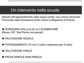 Un intervento nella scuola
Disturbi dell’apprendimento della lingua scritta: una ricerca intervento
Finanziata dalla Fondazione Ente Cassa di Risparmio di Firenze
 SCREENING DALLA II ALLA V ELEMENTARE
(Raven, MT, Test Parole non-parole)
 VALUTAZIONE INIZIALE
 POTENZIAMENTO (15 min 2 volte a settimana per 2 mesi)
 VALUTAZIONE FINALE
 PROVA PAROLE NON-PAROLE
 