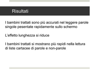 Risultati
I bambini trattati sono più accurati nel leggere parole
singole pesentate rapidamente sullo schermo
L’effetto lunghezza si riduce
I bambini trattati si mostrano più rapidi nella lettura
di liste cartacee di parole e non-parole
 