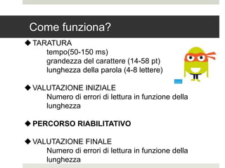 Come funziona?
TARATURA
tempo(50-150 ms)
grandezza del carattere (14-58 pt)
lunghezza della parola (4-8 lettere)
VALUTAZIONE INIZIALE
Numero di errori di lettura in funzione della
lunghezza
PERCORSO RIABILITATIVO
VALUTAZIONE FINALE
Numero di errori di lettura in funzione della
lunghezza
 