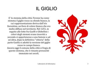 IL GIGLIO
  E' lo stemma della città. Firenze ha come
 stemma il giglio rosso su sfondo bianco, la
     cui rappresentazione deriva dall'iris
fiorentino, un fiore di colore bianco che era
  molto diffuso nel territorio. Nel 1251, in
  seguito alle lotte fra Guelfi e Ghibellini i
     colori degli stemmi erano invertiti a
seconda si appartenesse a una fazione o ad
 un'altra, dopo la definitiva "vittoria" della
parte Guelfa si adottò la versione del giglio
            rosso in campo bianco.
Ancora oggi il comune della città si fregia di
  questo stemma, che è rimasto pressoché
             immutato nei secoli.



                                Laboratorio di Informatica   2
 
