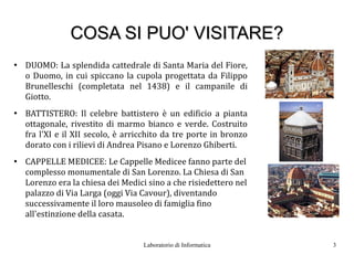 COSA SI PUO' VISITARE?
●
    DUOMO: La splendida cattedrale di Santa Maria del Fiore,
    o Duomo, in cui spiccano la cupola progettata da Filippo
    Brunelleschi (completata nel 1438) e il campanile di
    Giotto.
●
    BATTISTERO: Il celebre battistero è un edificio a pianta
    ottagonale, rivestito di marmo bianco e verde. Costruito
    fra l'XI e il XII secolo, è arricchito da tre porte in bronzo
    dorato con i rilievi di Andrea Pisano e Lorenzo Ghiberti.
●
    CAPPELLE MEDICEE: Le Cappelle Medicee fanno parte del
    complesso monumentale di San Lorenzo. La Chiesa di San
    Lorenzo era la chiesa dei Medici sino a che risiedettero nel
    palazzo di Via Larga (oggi Via Cavour), diventando
    successivamente il loro mausoleo di famiglia fino
    all'estinzione della casata.


                                    Laboratorio di Informatica      3
 