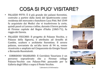 COSA SI PUO' VISITARE?
●
    PALAZZO PITTI: È il più grande dei palazzi fiorentini,
    costruito a partire dalla metà del Quattrocento come
    residenza del mercante e banchiere Luca Pitti. Nel 1549
    fu acquistato dai Medici che vi trasferirono la corte,
    quindi passò ai Lorena e infine, durante il breve periodo
    di Firenze capitale del Regno d’Italia (1865-71), fu
    reggia dei Savoia.
●
    PALAZZO VECCHIO: Il progetto di Palazzo Vecchio, o
    Palazzo della Signoria, è attribuito ad Arnolfo di
    Cambio, scultore e architetto fiorentino. Il severo
    palazzo, sovrastato da un'alta torre di 94 m, venne
    ricostruito e ampliato nel Cinquecento da Giorgio Vasari
    e Bernardo Buontalenti.
●
     CORRIDOIO VASARIANO: Il Corridoio Vasariano è un
    percorso sopraelevato che a Firenze collega
    Palazzo Vecchio con Palazzo Pitti passando per la
    Galleria degli Uffizi e sopra il Ponte Vecchio.
                                  Laboratorio di Informatica    4
 