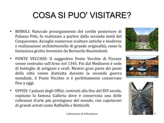 COSA SI PUO' VISITARE?
●
    BOBOLI: Naturale proseguimento del cortile posteriore di
    Palazzo Pitti, fu realizzato a partire dalla seconda metà del
    Cinquecento. Accoglie numerose sculture antiche e moderne
    e realizzazioni architettoniche di grande originalità, come la
    fantasiosa grotta inventata da Bernardo Buontalenti.
●
    PONTE VECCHIO: Il suggestivo Ponte Vecchio di Firenze
    venne costruito sull'Arno nel 1345. Fin dal Medioevo è sede
    di botteghe di artigiani e orafi. Mentre gran parte dei ponti
    della città venne distrutta durante la seconda guerra
    mondiale, il Ponte Vecchio si è perfettamente conservato
    fino a oggi.
●
    UFFIZI: I palazzi degli Uffizi, costruiti alla fine del XVI secolo,
    ospitano la famosa Galleria dove è conservata una delle
    collezioni d'arte più prestigiose del mondo, con capolavori
    di grandi artisti come Raffaello e Botticelli.
                                    Laboratorio di Informatica            5
 