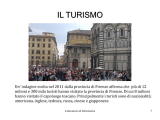 IL TURISMO




Un' indagine svolta nel 2011 dalla provincia di Firenze afferma che più di 12
milioni e 300 mila turisti hanno visitato la provincia di Firenze. Di cui 8 milioni
hanno visitato il capoluogo toscano. Principalmente i turisti sono di nazionalità:
americana, inglese, tedesca, russa, cinese e giapponese.

                              Laboratorio di Informatica                          7
 