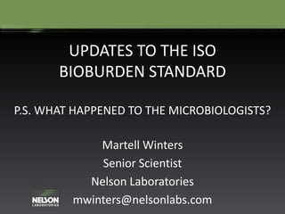 UPDATES TO THE ISO
BIOBURDEN STANDARD
P.S. WHAT HAPPENED TO THE MICROBIOLOGISTS?
Martell Winters
Senior Scientist
Nelson Laboratories
mwinters@nelsonlabs.com
 