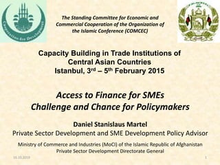 Capacity Building in Trade Institutions of
Central Asian Countries
Istanbul, 3rd – 5th February 2015
116.10.2019
Access to Finance for SMEs
Challenge and Chance for Policymakers
Daniel Stanislaus Martel
Private Sector Development and SME Development Policy Advisor
Ministry of Commerce and Industries (MoCI) of the Islamic Republic of Afghanistan
Private Sector Development Directorate General
The Standing Committee for Economic and
Commercial Cooperation of the Organization of
the Islamic Conference (COMCEC)
 