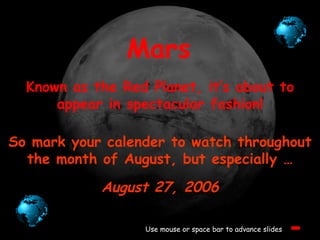 Mars Known as the Red Planet, it’s about to appear in spectacular fashion! Use mouse or space bar to advance slides So mark your calender to watch throughout the month of August, but especially … August 27, 2006 