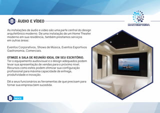 ÁUDIO E VÍDEO
As instalações de áudio e vídeo são uma parte central do design
arquitetônico moderno. De uma instalação de um Home Theater
moderno em sua residência, também prestamos serviços
em outras áreas:
Eventos Corporativos, Shows de Música, Eventos Esportivos
Gastronomia, Comerciais.
OTIMIZE A SALA DE REUNIÃO IDEAL EM SEU ESCRITÓRIO.
Ter o equipamento audiovisual e o design adequados podem
levar sua apresentação de vendas para o próximo nível.
Recursos como estes podem otimizar sua configuração
profissional para máxima capacidade de entrega,
produtividade e inovação.
Dê a seus funcionários as ferramentas de que precisam para
tornar sua empresa bem sucedida.
ÍNDICE
 