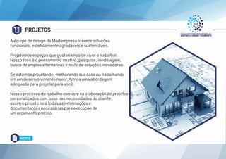 PROJETOS
A equipe de design da Martempresa oferece soluções
funcionais, esteticamente agradáveis e sustentáveis.
Projetamos espaços que gostaríamos de viver e trabalhar.
Nosso foco é o pensamento criativo, pesquisa, modelagem,
busca de amplas alternativas e teste de soluções inovadoras.
Se estamos projetando, melhorando sua casa ou trabalhando
em um desenvolvimento maior, temos uma abordagem
adequada para projetar para você.
Nosso processo de trabalho consiste na elaboração de projetos
personalizados com base nas necessidades do cliente,
assim o projeto terá todas as informações e
documentações necessárias para execução de
um orçamento preciso.
ÍNDICE
 