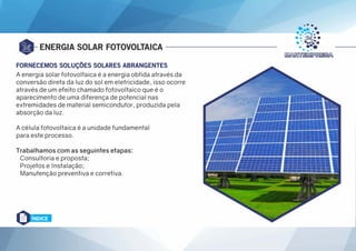 ENERGIA SOLAR FOTOVOLTAICA
A energia solar fotovoltaica é a energia obtida através da
conversão direta da luz do sol em eletricidade, isso ocorre
através de um efeito chamado fotovoltaico que é o
aparecimento de uma diferença de potencial nas
extremidades de material semicondutor, produzida pela
absorção da luz.
A célula fotovoltaica é a unidade fundamental
para este processo.
Trabalhamos com as seguintes etapas:
Consultoria e proposta;
Projetos e Instalação;
Manutenção preventiva e corretiva.
FORNECEMOS SOLUÇÕES SOLARES ABRANGENTES
ÍNDICE
 