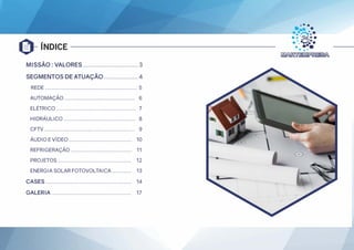 ÍNDICE
MISSÃO : VALORES ............................... 3
SEGMENTOS DE ATUAÇÃO ................... 4
REDE ............................................................ 5
AUTOMAÇÃO .............................................. 6
ELÉTRICO .................................................... 7
HIDRÁULICO ............................................... 8
CFTV ........................................................... 9
ÁUDIO E VÍDEO ......................................... 10
REFRIGERAÇÃO ........................................ 11
PROJETOS ................................................ 12
ENERGIA SOLAR FOTOVOLTAICA............. 13
CASES ........................................................ 14
GALERIA .................................................... 17
 