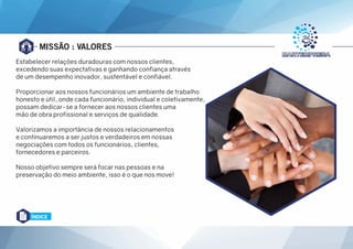 MISSÃO : VALORES
Estabelecer relações duradouras com nossos clientes,
excedendo suas expectativas e ganhando confiança através
de um desempenho inovador, sustentável e confiável.
Proporcionar aos nossos funcionários um ambiente de trabalho
honesto e útil, onde cada funcionário, individual e coletivamente,
possam dedicar-se a fornecer aos nossos clientes uma
mão de obra profissional e serviços de qualidade.
Valorizamos a importância de nossos relacionamentos
e continuaremos a ser justos e verdadeiros em nossas
negociações com todos os funcionários, clientes,
fornecedores e parceiros.
Nosso objetivo sempre será focar nas pessoas e na
preservação do meio ambiente, isso é o que nos move!
ÍNDICE
 