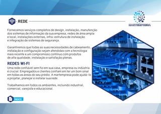 REDE
REDES WI-FI
Uma rede confiável sem fio em sua casa, empresa ou indústria
é crucial. Empregados e clientes confiam em ter um bom sinal
em todas as áreas do seu prédio. A martempresa pode ajudá-lo
a projetar, planejar e instalar sua rede.
Trabalhamos em todos os ambientes, incluindo industrial,
comercial, varejista e educacional.
Fornecemos serviços completos de design, instalação, manutenção
dos sistemas de informação da sua empresa, redes de área ampla
e local, instalações externas, infra-estrutura de instalação
e integração de sistemas de segurança.
Garantiremos que todas as suas necessidades de cabeamento,
instalação e configuração sejam atendidas com a tecnologia
mais recente e um compromisso contínuo com produtos
de alta qualidade, instalação e satisfação plenas.
ÍNDICE
 