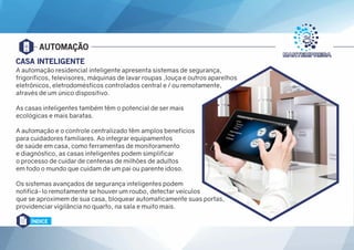 AUTOMAÇÃO
CASA INTELIGENTE
A automação residencial inteligente apresenta sistemas de segurança,
frigoríficos, televisores, máquinas de lavar roupas ,louça e outros aparelhos
eletrônicos, eletrodomésticos controlados central e / ou remotamente,
através de um único dispositivo.
As casas inteligentes também têm o potencial de ser mais
ecológicas e mais baratas.
A automação e o controle centralizado têm amplos benefícios
para cuidadores familiares. Ao integrar equipamentos
de saúde em casa, como ferramentas de monitoramento
e diagnóstico, as casas inteligentes podem simplificar
o processo de cuidar de centenas de milhões de adultos
em todo o mundo que cuidam de um pai ou parente idoso.
Os sistemas avançados de segurança inteligentes podem
notificá-lo remotamente se houver um roubo, detectar veículos
que se aproximem de sua casa, bloquear automaticamente suas portas,
providenciar vigilância no quarto, na sala e muito mais.
ÍNDICE
 