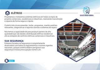 ELÉTRICO
Projetamos e instalamos sistemas elétricos em todos os tipos de
projetos comerciais, residenciais e industriais, realizando manutenção
e reparos de forma segura e rápida.
O eletricista irá encomendar, testar, programar, manter padrões
relevantes, diagnosticar e reportar avarias e sistemas de reparo.
Nós temos a capacidade de para produzir painéis de alta
qualidade que vão desde a distribuição elétrica residencial
até as estações de controle elétricas comerciais e industriais.
SUA SEGURANÇA
Estamos focados na segurança e completamente
atualizados com todos os regulamentos e normas vigentes
nacionais, porque a eletricidade é perigosa e sua
segurança é nossa preocupação número um.
ÍNDICE
 
