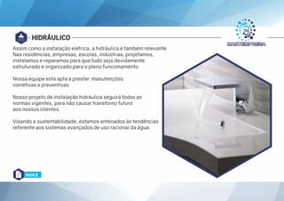 HIDRÁULICO
Assim como a instalação elétrica, a hidráulica é também relevante.
Nas residências, empresas, escolas, indústrias, projetamos,
instalamos e reparamos para que tudo seja devidamente
estruturado e organizado para o pleno funcionamento.
Nossa equipe está apta a prestar manutenções
corretivas e preventivas.
Nosso projeto de instalação hidráulica seguirá todas as
normas vigentes, para não causar transtorno futuro
aos nossos clientes.
Visando a sustentabilidade, estamos antenados às tendências
referente aos sistemas avançados de uso racional da água.
ÍNDICE
 