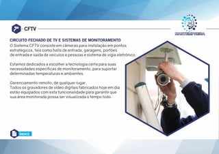 CFTV
CIRCUITO FECHADO DE TV E SISTEMAS DE MONITORAMENTO
O Sistema CFTV consiste em câmeras para instalação em pontos
estratégicos, tais como halls de entrada, garagens, portões
de entrada e saída de veículos e pessoas e sistema de vigia eletrônico.
Estamos dedicados a escolher a tecnologia certa para suas
necessidades específicas de monitoramento, para suportar
determinadas temperaturas e ambientes.
Gerenciamento remoto, de qualquer lugar.
Todos os gravadores de vídeo digitais fabricados hoje em dia
estão equipados com esta funcionalidade para garantir que
sua área monitorada possa ser visualizada o tempo todo.
ÍNDICE
 
