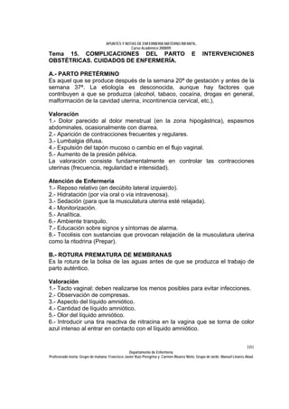 APUNTES Y NOTAS DE ENFERMERÍA MATERNO INFANTIL.
                                                Curso Académico 2008/09.
Tema 15. COMPLICACIONES DEL PARTO                                                        E      INTERVENCIONES
OBSTÉTRICAS. CUIDADOS DE ENFERMERÍA.

A.- PARTO PRETÉRMINO
Es aquel que se produce después de la semana 20ª de gestación y antes de la
semana 37ª. La etiología es desconocida, aunque hay factores que
contribuyen a que se produzca (alcohol, tabaco, cocaína, drogas en general,
malformación de la cavidad uterina, incontinencia cervical, etc.).

Valoración
1.- Dolor parecido al dolor menstrual (en la zona hipogástrica), espasmos
abdominales, ocasionalmente con diarrea.
2.- Aparición de contracciones frecuentes y regulares.
3.- Lumbalgia difusa.
4.- Expulsión del tapón mucoso o cambio en el flujo vaginal.
5.- Aumento de la presión pélvica.
La valoración consiste fundamentalmente en controlar las contracciones
uterinas (frecuencia, regularidad e intensidad).

Atención de Enfermería
1.- Reposo relativo (en decúbito lateral izquierdo).
2.- Hidratación (por vía oral o vía intravenosa).
3.- Sedación (para que la musculatura uterina esté relajada).
4.- Monitorización.
5.- Analítica.
6.- Ambiente tranquilo.
7.- Educación sobre signos y síntomas de alarma.
8.- Tocolisis con sustancias que provocan relajación de la musculatura uterina
como la ritodrina (Prepar).

B.- ROTURA PREMATURA DE MEMBRANAS
Es la rotura de la bolsa de las aguas antes de que se produzca el trabajo de
parto auténtico.

Valoración
1.- Tacto vaginal; deben realizarse los menos posibles para evitar infecciones.
2.- Observación de compresas.
3.- Aspecto del líquido amniótico.
4.- Cantidad de líquido amniótico.
5.- Olor del líquido amniótico.
6.- Introducir una tira reactiva de nitracina en la vagina que se torna de color
azul intenso al entrar en contacto con el líquido amniótico.


                                                                                                                            101
                                                  Departamento de Enfermería.
Profesorado teoría: Grupo de mañana: Francisco Javier Ruíz Peregrina y Carmen Álvarez Nieto. Grupo de tarde: Manuel Linares Abad.
 