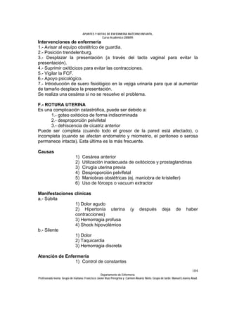 APUNTES Y NOTAS DE ENFERMERÍA MATERNO INFANTIL.
                                                Curso Académico 2008/09.
Intervenciones de enfermería
1.- Avisar al equipo obstétrico de guardia.
2.- Posición trendelenburg.
3.- Desplazar la presentación (a través del tacto vaginal para evitar la
presentación).
4.- Suprimir oxitócicos para evitar las contracciones.
5.- Vigilar la FCF.
6.- Apoyo psicológico.
7.- Introducción de suero fisiológico en la vejiga urinaria para que al aumentar
de tamaño desplace la presentación.
Se realiza una cesárea si no se resuelve el problema.

F.- ROTURA UTERINA
Es una complicación catastrófica, puede ser debido a:
      1.- goteo oxitócico de forma indiscriminada
      2.- desproporción pelvifetal
      3.- dehiscencia de cicatriz anterior
Puede ser completa (cuando todo el grosor de la pared está afectado), o
incompleta (cuando se afectan endometrio y miometrio, el peritoneo o serosa
permanece intacta). Esta última es la más frecuente.

Causas
                              1)   Cesárea anterior
                              2)   Utilización inadecuada de oxitócicos y prostaglandinas
                              3)   Cirugía uterina previa
                              4)   Desproporción pelvifetal
                              5)   Maniobras obstétricas (ej. maniobra de kristeller)
                              6)   Uso de fórceps o vacuum extractor

Manifestaciones clínicas
a.- Súbita
                1) Dolor agudo
                2) Hipertonía uterina                                     (y     después            deja       de      haber
                contracciones)
                3) Hemorragia profusa
                4) Shock hipovolémico
b.- Silente
                1) Dolor
                2) Taquicardia
                3) Hemorragia discreta

Atención de Enfermería
                1) Control de constantes
                                                                                                                            104
                                                  Departamento de Enfermería.
Profesorado teoría: Grupo de mañana: Francisco Javier Ruíz Peregrina y Carmen Álvarez Nieto. Grupo de tarde: Manuel Linares Abad.
 