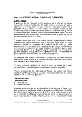APUNTES Y NOTAS DE ENFERMERÍA MATERNO INFANTIL.
                                                Curso Académico 2008/09.


Tema 16. PUERPERIO NORMAL. CUIDADOS DE ENFERMERÍA.

 INTRODUCCIÓN
El puerperio también llamado período postparto es el intervalo de tiempo
transcurrido desde la finalización del parto hasta el momento en que el
organismo de la mujer retorna a sus condiciones normales anteriores a la
gestación. Para la mayoría de los autores el puerperio abarca las seis
semanas siguientes al parto. Se le llama también “Cuarto Trimestre” y aunque
el tiempo transcurrido no debe abarcar necesariamente tres meses, con esta
terminología se demuestra la idea de continuidad que se le quiere dar con las
etapas anteriores (embarazo y parto).

El periodo puerperal no ocurre como época aislada y se ve influido de manera
importante por los acontecimientos que le preceden. Como vimos en temas
anteriores, durante el embarazo el organismo de la mujer se ajusta
gradualmente a los cambios físicos y psicológicos, pero ahora en el puerperio
se ve forzado a reaccionar con mayor rapidez a los cambios que se están
produciendo. También el tipo de parto (vaginal o cesárea), y las circunstancias
que han rodeado a éste, pueden influir significativamente en la celeridad con
que el organismo materno vuelva a la normalidad pregrávida.

Por otra parte, pero de forma simultánea, la mujer y cada uno de los miembros
de la familia deben adaptarse a los nuevos papeles y responsabilidades que
lleva consigo la llegada del recién nacido.

Por tanto podemos considerar el puerperio como un período de grandes
cambios físicos y psicológicos que a continuación pasamos a describir.

Primero analizaremos las adaptaciones físicas, las cuales las hemos
clasificado con fines prácticos en cambios o modificaciones locales o genitales
y cambios o modificaciones generales.

CAMBIOS FÍSICOS
Cambios locales
A. Cuerpo uterino:
A.1. Involución uterina:

Inmediatamente después del alumbramiento de la placenta el útero es un
órgano abdominal que llega a mitad de distancia entre el ombligo y la sínfisis
del pubis, pero en las horas sucesivas (2-4 horas tras el parto), y seguramente
por la presencia de coágulos intracavitarios, así como por los cambios en el
sistema ligamentario de sostén, el fondo uterino asciende y alcanza el nivel del
                                                                                                                            110
                                                  Departamento de Enfermería.
Profesorado teoría: Grupo de mañana: Francisco Javier Ruíz Peregrina y Carmen Álvarez Nieto. Grupo de tarde: Manuel Linares Abad.
 
