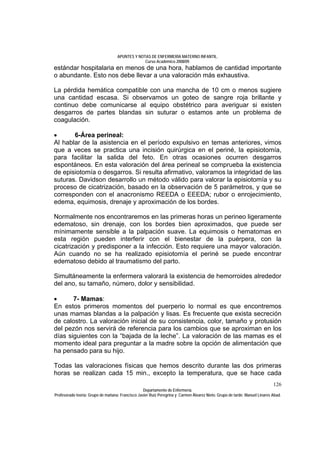 APUNTES Y NOTAS DE ENFERMERÍA MATERNO INFANTIL.
                                                Curso Académico 2008/09.
estándar hospitalaria en menos de una hora, hablamos de cantidad importante
o abundante. Esto nos debe llevar a una valoración más exhaustiva.

La pérdida hemática compatible con una mancha de 10 cm o menos sugiere
una cantidad escasa. Si observamos un goteo de sangre roja brillante y
continuo debe comunicarse al equipo obstétrico para averiguar si existen
desgarros de partes blandas sin suturar o estamos ante un problema de
coagulación.

•      6-Área perineal:
Al hablar de la asistencia en el período expulsivo en temas anteriores, vimos
que a veces se practica una incisión quirúrgica en el periné, la episiotomía,
para facilitar la salida del feto. En otras ocasiones ocurren desgarros
espontáneos. En esta valoración del área perineal se comprueba la existencia
de episiotomía o desgarros. Si resulta afirmativo, valoramos la integridad de las
suturas. Davidson desarrollo un método válido para valorar la episiotomía y su
proceso de cicatrización, basado en la observación de 5 parámetros, y que se
corresponden con el anacronismo REEDA o EEEDA; rubor o enrojecimiento,
edema, equimosis, drenaje y aproximación de los bordes.

Normalmente nos encontraremos en las primeras horas un perineo ligeramente
edematoso, sin drenaje, con los bordes bien aproximados, que puede ser
mínimamente sensible a la palpación suave. La equimosis o hematomas en
esta región pueden interferir con el bienestar de la puérpera, con la
cicatrización y predisponer a la infección. Esto requiere una mayor valoración.
Aún cuando no se ha realizado episiotomía el periné se puede encontrar
edematoso debido al traumatismo del parto.

Simultáneamente la enfermera valorará la existencia de hemorroides alrededor
del ano, su tamaño, número, dolor y sensibilidad.

•      7- Mamas:
En estos primeros momentos del puerperio lo normal es que encontremos
unas mamas blandas a la palpación y lisas. Es frecuente que exista secreción
de calostro. La valoración inicial de su consistencia, color, tamaño y protusión
del pezón nos servirá de referencia para los cambios que se aproximan en los
días siguientes con la “bajada de la leche”. La valoración de las mamas es el
momento ideal para preguntar a la madre sobre la opción de alimentación que
ha pensado para su hijo.

Todas las valoraciones físicas que hemos descrito durante las dos primeras
horas se realizan cada 15 min., excepto la temperatura, que se hace cada
                                                                                                                            126
                                                  Departamento de Enfermería.
Profesorado teoría: Grupo de mañana: Francisco Javier Ruíz Peregrina y Carmen Álvarez Nieto. Grupo de tarde: Manuel Linares Abad.
 