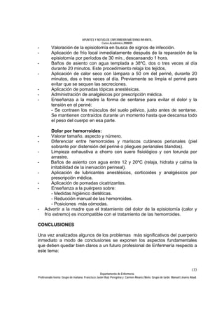 APUNTES Y NOTAS DE ENFERMERÍA MATERNO INFANTIL.
                                                Curso Académico 2008/09.
-         Valoración de la episiotomía en busca de signos de infección.
-         Aplicación de frío local inmediatamente después de la reparación de la
          episiotomía por períodos de 30 min., descansando 1 hora.
-         Baños de asiento con agua templada a 38ºC, dos o tres veces al día
          durante 20 minutos. Este procedimiento relaja los tejidos.
-         Aplicación de calor seco con lámpara a 50 cm del periné, durante 20
          minutos, dos o tres veces al día. Previamente se limpia el periné para
          evitar que se sequen las secreciones.
-         Aplicación de pomadas tópicas anestésicas.
-         Administración de analgésicos por prescripción médica.
-         Enseñanza a la madre la forma de sentarse para evitar el dolor y la
          tensión en el periné:
          - Se contraen los músculos del suelo pélvico, justo antes de sentarse.
          Se mantienen contraídos durante un momento hasta que descansa todo
          el peso del cuerpo en esa parte.

         Dolor por hemorroides:
-        Valorar tamaño, aspecto y número.
-        Diferenciar entre hemorroides y mariscos cutáneos perianales (piel
         sobrante por distensión del periné o pliegues perianales blandos).
-        Limpieza exhaustiva a chorro con suero fisiológico y con torunda por
         arrastre.
-        Baños de asiento con agua entre 12 y 20ºC (relaja, hidrata y calma la
         irritabilidad de la inervación perineal).
-        Aplicación de lubricantes anestésicos, corticoides y analgésicos por
         prescripción médica.
-        Aplicación de pomadas cicatrizantes.
-        Enseñanza a la puérpera sobre:
         - Medidas higiénico dietéticas.
         - Reducción manual de las hemorroides.
         - Posiciones más cómodas.
-    Advertir a la madre que el tratamiento del dolor de la episiotomía (calor y
     frío extremo) es incompatible con el tratamiento de las hemorroides.

CONCLUSIONES

Una vez analizados algunos de los problemas más significativos del puerperio
inmediato a modo de conclusiones se exponen los aspectos fundamentales
que deben quedar bien claros a un futuro profesional de Enfermería respecto a
este tema:



                                                                                                                            133
                                                  Departamento de Enfermería.
Profesorado teoría: Grupo de mañana: Francisco Javier Ruíz Peregrina y Carmen Álvarez Nieto. Grupo de tarde: Manuel Linares Abad.
 