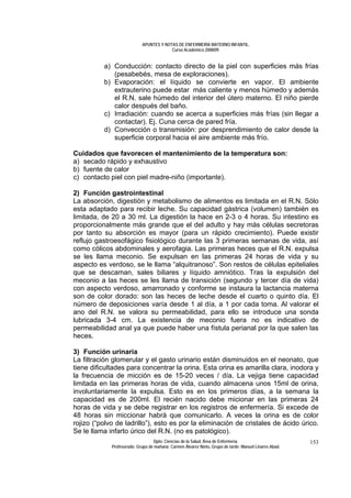 APUNTES Y NOTAS DE ENFERMERÍA MATERNO INFANTIL.
                                         Curso Académico 2008/09.


          a) Conducción: contacto directo de la piel con superficies más frías
             (pesabebés, mesa de exploraciones).
          b) Evaporación: el líquido se convierte en vapor. El ambiente
             extrauterino puede estar más caliente y menos húmedo y además
             el R.N. sale húmedo del interior del útero materno. El niño pierde
             calor después del baño.
          c) Irradiación: cuando se acerca a superficies más frías (sin llegar a
             contactar). Ej. Cuna cerca de pared fría.
          d) Convección o transmisión: por desprendimiento de calor desde la
             superficie corporal hacia el aire ambiente más frío.

Cuidados que favorecen el mantenimiento de la temperatura son:
a) secado rápido y exhaustivo
b) fuente de calor
c) contacto piel con piel madre-niño (importante).

2) Función gastrointestinal
La absorción, digestión y metabolismo de alimentos es limitada en el R.N. Sólo
esta adaptado para recibir leche. Su capacidad gástrica (volumen) también es
limitada, de 20 a 30 ml. La digestión la hace en 2-3 o 4 horas. Su intestino es
proporcionalmente más grande que el del adulto y hay más células secretoras
por tanto su absorción es mayor (para un rápido crecimiento). Puede existir
reflujo gastroesofágico fisiológico durante las 3 primeras semanas de vida, así
como cólicos abdominales y aerofagia. Las primeras heces que el R.N. expulsa
se les llama meconio. Se expulsan en las primeras 24 horas de vida y su
aspecto es verdoso, se le llama “alquitranoso”. Son restos de células epiteliales
que se descaman, sales biliares y líquido amniótico. Tras la expulsión del
meconio a las heces se les llama de transición (segundo y tercer día de vida)
con aspecto verdoso, amarronado y conforme se instaura la lactancia materna
son de color dorado: son las heces de leche desde el cuarto o quinto día. El
número de deposiciones varía desde 1 al día, a 1 por cada toma. Al valorar el
ano del R.N. se valora su permeabilidad, para ello se introduce una sonda
lubricada 3-4 cm. La existencia de meconio fuera no es indicativo de
permeabilidad anal ya que puede haber una fístula perianal por la que salen las
heces.

3) Función urinaria
La filtración glomerular y el gasto urinario están disminuidos en el neonato, que
tiene dificultades para concentrar la orina. Esta orina es amarilla clara, inodora y
la frecuencia de micción es de 15-20 veces / día. La vejiga tiene capacidad
limitada en las primeras horas de vida, cuando almacena unos 15ml de orina,
involuntariamente la expulsa. Esto es en los primeros días, a la semana la
capacidad es de 200ml. El recién nacido debe micionar en las primeras 24
horas de vida y se debe registrar en los registros de enfermería. Si excede de
48 horas sin miccionar habrá que comunicarlo. A veces la orina es de color
rojizo (“polvo de ladrillo”), esto es por la eliminación de cristales de ácido úrico.
Se le llama infarto úrico del R.N. (no es patológico).
                                  Dpto. Ciencias de la Salud. Área de Enfermería.                       153
             Profesorado: Grupo de mañana: Carmen Álvarez Nieto. Grupo de tarde: Manuel Linares Abad.
 