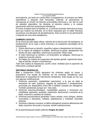APUNTES Y NOTAS DE ENFERMERÍA MATERNO INFANTIL.
                                                Curso Académico 2008/09.
anovulatorios, por tanto sin cuerpo lúteo ni progesterona. Al principio son fallos
esporádicos y después más frecuentes. Además, al aproximarse la
menopausia el número de folículos primordiales disminuye y con ello el nivel
de estradiol plasmático. No obstante el estroma ovárico y la corteza
suprarrenal continúan produciendo estrógenos.
El ovario envejece pero la hipófisis no, y continúa enviando estímulos al ovario
para que madure sus folículos. Al no tener respuesta (por no haber folículos)
se produce una elevación de gonadotropinas. Este aumento no es permanente
y después de unos años desaparece.

CAMBIOS LOCALES
En la clínica de esta etapa influye, además de la disminución de estrógenos, la
predisposición de la mujer a tener síntomas y la aceptación psicológica de la
menopausia.
1. Ovario disminuye su tamaño, superficie rugosa y desaparecen los folículos.
2. En la vagina se adelgaza el epitelio, disminuye la grasa, desaparecen los
    fondos de saco vaginales y disminuye la secreción. Dolor coital.
3. El útero disminuye su tamaño y el endometrio se adelgaza. Disminuye la
    turgencia muscular uterina.
4. Se relajan los medios de suspensión del aparato genital. Ligamentos laxos,
    baja el esfínter urinario e incontinencia.
Todo esto explica la dispareunia, prurito vulvar, facilidad para la aparición de
infecciones y prolapso genital.

SÍNTOMAS GENERALES
Blatt y Kupperman (1950) agruparon los síntomas según su causa, y
propusieron una escala de medición de los síntomas climatéricos para
determinar la necesidad de intervención terapéutica. Esta escala se hoy usa
con algunas modificaciones:
1. Síndrome vasomotor; inestabilidad vasomotora, a la que se debe la
   sensación de calor (sofocos), seguida de sudoración y enrojecimiento;
   provocada por desequilibrio entre SN e hipófisis causado por estrógenos.
   También parestesias aunque son más raras.
2. Síndrome psiconeurobiológico: inestabilidad psíquica o emocional con
   irritabilidad, depresión, ansiedad, melancolía, disminución o aumento de la
   libido, insomnio y cambios de carácter.
3. Síntomas psicosomáticos generales: Gama variada, como vértigos, dolores
   musculares o articulares, cefaleas, palpitaciones y molestias viscerales
   diversas.
4. Síntomas cutáneos mucosos: el déficit estrogénico produce alteraciones del
   tejido conjuntivo de la piel y mucosas: atrofia cutáneomucosa.

En la posmenopausia existen además riesgos de salud:
                                                                                                                              16
                                                  Departamento de Enfermería.
Profesorado teoría: Grupo de mañana: Francisco Javier Ruíz Peregrina y Carmen Álvarez Nieto. Grupo de tarde: Manuel Linares Abad.
 