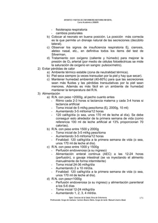 APUNTES Y NOTAS DE ENFERMERÍA MATERNO INFANTIL.
                                     Curso Académico 2008/09.


          - fisioterapia respiratoria
          - cambios posturales
      b) Colocar al neonato en buena posición. La posición más correcta
          es la que permite un drenaje natural de las secreciones (decúbito
          lateral).
      c) Observar los signos de insuficiencia respiratoria Ej. cianosis,
          aleteo nasal, etc., en definitiva todos los items del test de
          Silverman.
      d) Tratamiento con oxígeno (caliente y húmedo) para mejorar la
          presión de O2 arterial (por medio de células fotoeléctricas se mide
          la saturación de oxígeno en sangre: pulsioxímetro).
2) Evitar pérdidas de calor
      a) Ambiente térmico estable (zona de neutralidad térmica).
      b) Piel seca siempre (a veces transudan por la piel y hay que secar).
      c) Mantener humedad ambiental (40-60%) para que las secreciones
          sean más fluidas y las pérdidas transudativas por la piel sean
          menores. Además es más fácil en un ambiente de humedad
          mantener la temperatura del R.N.
3) Alimentación
      a) R.N. con peso >2000g, al pecho cuanto antes
          - Ritmo cada 2-3 horas si lactancia materna y cada 3-4 horas si
              lactancia artificial
          - Toma inicial de 5 ml/kg peso/toma (Ej. 2000g, 10 ml)
          - Aumentando 3-5 ml/toma/12 horas
          - 120 cal/kg/día (o sea, unos 170 ml de leche al día). Se debe
              conseguir esto alrededor de la primera semana de vida (como
              referencia 100 ml de leche artificial al 13% proporcionan 70
              calorías).
      b) R.N. con peso entre 1500 y 2000g
          - Toma inicial de 3-5 ml/kg peso/toma
          - Aumentando 3-5 ml/toma/12 horas
          - Finalidad: 120 cal/kg/día a la primera semana de vida (o sea,
              unos 170 ml de leche al día).
      c) R.N. con peso entre 1000 y 1500g
          - Perfusión endovenosa (a su ingreso)
          - Alimentación enteral continua (AEC) a las 12-24 horas
              (perfusión), o gavaje intestinal (se va inyectando el alimento
              manualmente de forma intermitente)
          - Toma inicial 24-36 ml/kg/día
          - Aumentando 2 a 10 ml/día.
          - Finalidad: 120 cal/kg/día a la primera semana de vida (o sea,
              unos 170 ml de leche al día).
      d) R.N. con peso<1000g
          - Perfusión endovenosa (a su ingreso) y alimentación parenteral
              a los 5-6 días
          - Toma inicial 12-24 ml/kg/día
          - Aumentando 1, 2, 3, 4 ml/día.
                              Dpto. Ciencias de la Salud. Área de Enfermería.                       171
         Profesorado: Grupo de mañana: Carmen Álvarez Nieto. Grupo de tarde: Manuel Linares Abad.
 