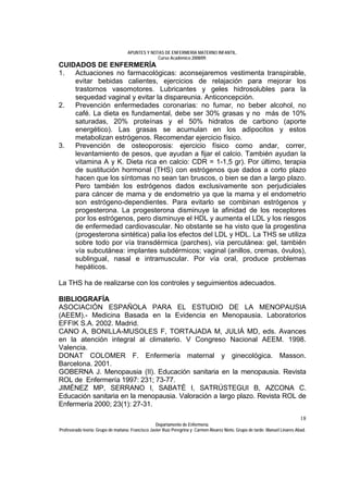 APUNTES Y NOTAS DE ENFERMERÍA MATERNO INFANTIL.
                                                Curso Académico 2008/09.
CUIDADOS DE ENFERMERÍA
1.  Actuaciones no farmacológicas: aconsejaremos vestimenta transpirable,
    evitar bebidas calientes, ejercicios de relajación para mejorar los
    trastornos vasomotores. Lubricantes y geles hidrosolubles para la
    sequedad vaginal y evitar la dispareunia. Anticoncepción.
2.  Prevención enfermedades coronarias: no fumar, no beber alcohol, no
    café. La dieta es fundamental, debe ser 30% grasas y no más de 10%
    saturadas, 20% proteínas y el 50% hidratos de carbono (aporte
    energético). Las grasas se acumulan en los adipocitos y estos
    metabolizan estrógenos. Recomendar ejercicio físico.
3.  Prevención de osteoporosis: ejercicio físico como andar, correr,
    levantamiento de pesos, que ayudan a fijar el calcio. También ayudan la
    vitamina A y K. Dieta rica en calcio: CDR = 1-1,5 gr). Por último, terapia
    de sustitución hormonal (THS) con estrógenos que dados a corto plazo
    hacen que los síntomas no sean tan bruscos, o bien se dan a largo plazo.
    Pero también los estrógenos dados exclusivamente son perjudiciales
    para cáncer de mama y de endometrio ya que la mama y el endometrio
    son estrógeno-dependientes. Para evitarlo se combinan estrógenos y
    progesterona. La progesterona disminuye la afinidad de los receptores
    por los estrógenos, pero disminuye el HDL y aumenta el LDL y los riesgos
    de enfermedad cardiovascular. No obstante se ha visto que la progestina
    (progesterona sintética) palia los efectos del LDL y HDL. La THS se utiliza
    sobre todo por vía transdérmica (parches), vía percutánea: gel, también
    vía subcutánea: implantes subdérmicos; vaginal (anillos, cremas, óvulos),
    sublingual, nasal e intramuscular. Por vía oral, produce problemas
    hepáticos.

La THS ha de realizarse con los controles y seguimientos adecuados.

BIBLIOGRAFÍA
ASOCIACIÓN ESPAÑOLA PARA EL ESTUDIO DE LA MENOPAUSIA
(AEEM).- Medicina Basada en la Evidencia en Menopausia. Laboratorios
EFFIK S.A. 2002. Madrid.
CANO A, BONILLA-MUSOLES F, TORTAJADA M, JULIÁ MD, eds. Avances
en la atención integral al climaterio. V Congreso Nacional AEEM. 1998.
Valencia.
DONAT COLOMER F. Enfermería maternal y ginecológica. Masson.
Barcelona. 2001.
GOBERNA J. Menopausia (II). Educación sanitaria en la menopausia. Revista
ROL de Enfermería 1997: 231; 73-77.
JIMÉNEZ MP, SERRANO I, SABATÉ I, SATRÚSTEGUI B, AZCONA C.
Educación sanitaria en la menopausia. Valoración a largo plazo. Revista ROL de
Enfermería 2000; 23(1): 27-31.
                                                                                                                              18
                                                  Departamento de Enfermería.
Profesorado teoría: Grupo de mañana: Francisco Javier Ruíz Peregrina y Carmen Álvarez Nieto. Grupo de tarde: Manuel Linares Abad.
 