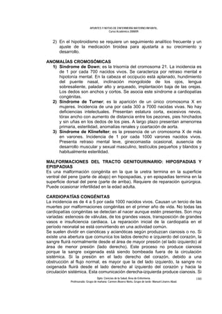APUNTES Y NOTAS DE ENFERMERÍA MATERNO INFANTIL.
                                        Curso Académico 2008/09.


   2) En el hipotiroidismo se requiere un seguimiento analítico frecuente y un
      ajuste de la medicación tiroidea para ajustarla a su crecimiento y
      desarrollo.

ANOMALÍAS CROMOSÓMICAS
  1) Síndrome de Down; es la trisomía del cromosoma 21. La incidencia es
     de 1 por cada 700 nacidos vivos. Se caracteriza por retraso mental e
     hipotonía mental. En la cabeza el occipucio está aplanado, hundimiento
     del puente nasal, inclinación mongoloide de los ojos, lengua
     sobresaliente, paladar alto y arqueado, implantación baja de las orejas.
     Los dedos son anchos y cortos. Se asocia este síndrome a cardiopatías
     congénitas.
  2) Síndrome de Turner; es la aparición de un único cromosoma X en
     mujeres. Incidencia de una por cada 300 a 7000 nacidas vivas. No hay
     deficiencias intelectuales. Presentan estatura corta, excesivos nevos,
     tórax ancho con aumento de distancia entre los pezones, pies hinchados
     y sin uñas en los dedos de los pies. A largo plazo presentan amenorrea
     primaria, esterilidad, anomalías renales y coartación de aorta.
  3) Síndrome de Klinefelter; es la presencia de un cromosoma X de más
     en varones. Incidencia de 1 por cada 1000 varones nacidos vivos.
     Presenta retraso mental leve, ginecomastia ocasional, ausencia de
     desarrollo muscular y sexual masculino, testículos pequeños y blandos y
     habitualmente esterilidad.

MALFORMACIONES DEL TRACTO GENITOURINARIO: HIPOSPADIAS Y
EPISPADIAS
Es una malformación congénita en la que la uretra termina en la superficie
ventral del pene (parte de abajo) en hipospadias, y en epispadias termina en la
superficie dorsal del pene (parte de arriba). Requiere de reparación quirúrgica.
Puede ocasionar infertilidad en la edad adulta.

CARDIOPATÍAS CONGÉNITAS
La incidencia es de 4 a 5 por cada 1000 nacidos vivos. Causan un tercio de las
muertes por malformaciones congénitas en el primer año de vida. No todas las
cardiopatías congénitas se detectan al nacer aunque estén presentes. Son muy
variadas: estenosis de válvulas, de los grandes vasos, transposición de grandes
vasos e insuficiencia cardiaca. La reparación inicial de la cardiopatía en el
período neonatal se está convirtiendo en una actividad común.
Se suelen dividir en cianóticas y acianóticas según produzcan cianosis o no. Si
existe una abertura que comunica los lados derecho e izquierdo del corazón, la
sangre fluirá normalmente desde el área de mayor presión (el lado izquierdo) al
área de menor presión (lado derecho). Este proceso no produce cianosis
porque la sangre oxigenada está siendo bombeada fuera de la circulación
sistémica. Si la presión en el lado derecho del corazón, debido a una
obstrucción al flujo normal, es mayor que la del lado izquierdo, la sangre no
oxigenada fluirá desde el lado derecho al izquierdo del corazón y hacia la
circulación sistémica. Esta comunicación derecha-izquierda produce cianosis. Si
                                 Dpto. Ciencias de la Salud. Área de Enfermería.                       180
            Profesorado: Grupo de mañana: Carmen Álvarez Nieto. Grupo de tarde: Manuel Linares Abad.
 