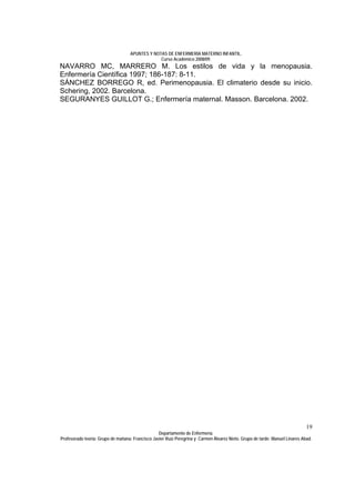 APUNTES Y NOTAS DE ENFERMERÍA MATERNO INFANTIL.
                                                Curso Académico 2008/09.
NAVARRO MC, MARRERO M. Los estilos de vida y la menopausia.
Enfermería Científica 1997; 186-187: 8-11.
SÁNCHEZ BORREGO R, ed. Perimenopausia. El climaterio desde su inicio.
Schering, 2002. Barcelona.
SEGURANYES GUILLOT G.; Enfermería maternal. Masson. Barcelona. 2002.




                                                                                                                              19
                                                  Departamento de Enfermería.
Profesorado teoría: Grupo de mañana: Francisco Javier Ruíz Peregrina y Carmen Álvarez Nieto. Grupo de tarde: Manuel Linares Abad.
 