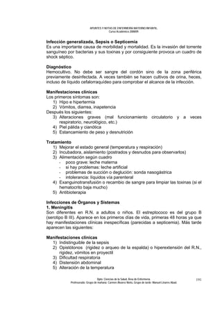 APUNTES Y NOTAS DE ENFERMERÍA MATERNO INFANTIL.
                                        Curso Académico 2008/09.


Infección generalizada, Sepsis o Septicemia
Es una importante causa de morbilidad y mortalidad. Es la invasión del torrente
sanguíneo por bacterias y sus toxinas y por consiguiente provoca un cuadro de
shock séptico.

Diagnóstico
Hemocultivo. No debe ser sangre del cordón sino de la zona periférica
previamente desinfectada. A veces también se hacen cultivos de orina, heces,
incluso de líquido cefalorraquídeo para comprobar el alcance de la infección.

Manifestaciones clínicas
Los primeros síntomas son:
   1) Hipo e hipertermia
   2) Vómitos, diarrea, inapetencia
Después los siguientes:
   3) Alteraciones graves (mal funcionamiento circulatorio y a veces
       respiratorio, neurológico, etc.)
   4) Piel pálida y cianótica
   5) Estancamiento de peso y desnutrición

Tratamiento
   1) Mejorar el estado general (temperatura y respiración)
   2) Incubadora, aislamiento (postrados y desnudos para observarlos)
   3) Alimentación según cuadro
      - poco grave: leche materna
      - si hay problemas: leche artificial
      - problemas de succión o deglución: sonda nasogástrica
      - intolerancia: líquidos vía parenteral
   4) Exanguinotransfusión o recambio de sangre para limpiar las toxinas (si el
      hematocrito baja mucho)
   5) Antibioterapia

Infecciones de Órganos y Sistemas
1. Meningitis
Son diferentes en R.N. a adultos o niños. El estreptococo es del grupo B
(serotipo B III). Aparece en los primeros días de vida, primeras 48 horas ya que
hay manifestaciones clínicas inespecíficas (parecidas a septicemia). Más tarde
aparecen las siguientes:

Manifestaciones clínicas
  1) Indistinguible de la sepsis
  2) Opistótonos (rigidez o arqueo de la espalda) o hiperextensión del R.N.,
      rigidez, vómitos en proyectil
  3) Dificultad respiratoria
  4) Distensión abdominal
  5) Alteración de la temperatura

                                 Dpto. Ciencias de la Salud. Área de Enfermería.                       191
            Profesorado: Grupo de mañana: Carmen Álvarez Nieto. Grupo de tarde: Manuel Linares Abad.
 