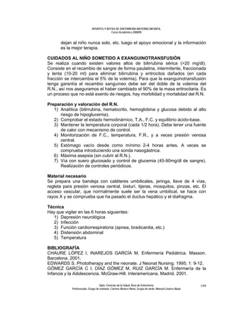 APUNTES Y NOTAS DE ENFERMERÍA MATERNO INFANTIL.
                                        Curso Académico 2008/09.


      dejan al niño nunca solo, etc. luego el apoyo emocional y la información
      es la mejor terapia.

CUIDADOS AL NIÑO SOMETIDO A EXANGUINOTRANSFUSIÓN
Se realiza cuando existen valores altos de bilirrubina sérica (>20 mg/dl).
Consiste en el recambio de sangre de forma paulatina, intermitente, fraccionada
y lenta (10-20 ml) para eliminar bilirrubina y eritrocitos dañados (en cada
fracción se intercambia el 5% de la volemia). Para que la exanguinotransfusión
tenga garantía el recambio sanguíneo debe ser del doble de la volemia del
R.N., así nos aseguramos el haber cambiado el 90% de la masa eritrocitaria. Es
un proceso que no está exento de riesgos, hay morbilidad y mortalidad del R.N.

Preparación y valoración del R.N.
   1) Analítica (bilirrubina, hematocrito, hemoglobina y glucosa debido al alto
      riesgo de hipoglucemia).
   2) Comprobar el estado hemodinámico, T.A., F.C. y equilibrio ácido-base.
   3) Mantener la temperatura corporal (cada 1/2 hora). Debe tener una fuente
      de calor con mecanismo de control.
   4) Monitorización de F.C., temperatura, F.R., y a veces presión venosa
      central.
   5) Estómago vacío desde como mínimo 2-4 horas antes. A veces se
      comprueba introduciendo una sonda nasogástrica.
   6) Máxima asepsia (sin cubrir al R.N.).
   7) Vía con suero glucosado y control de glucemia (45-90mg/dl de sangre).
      Realización de controles periódicos.

Material necesario
Se prepara una bandeja con catéteres umbilicales, jeringa, llave de 4 vías,
regleta para presión venosa central, bisturí, tijeras, mosquitos, pinzas, etc. El
acceso vascular, que normalmente suele ser la vena umbilical, se hace con
rayos X y se comprueba que ha pasado el ductus hepático y el diafragma.

Técnica
Hay que vigilar en las 6 horas siguientes:
   1) Depresión neurológica
   2) Infección
   3) Función cardiorrespiratoria (apnea, bradicardia, etc.)
   4) Distensión abdominal
   5) Temperatura

BIBLIOGRAFÍA
CHAURE LÓPEZ I, INAREJOS GARCÍA M. Enfermería Pediátrica. Masson.
Barcelona. 2001.
EDWARDS S. Phototherapy and the neonate. J Neonat Nursing. 1995; 1: 9-12.
GÓMEZ GARCÍA C I, DÍAZ GÓMEZ M, RUIZ GARCÍA M. Enfermería de la
Infancia y la Adolescencia. McGraw-Hill. Interamericana. Madrid. 2001.

                                 Dpto. Ciencias de la Salud. Área de Enfermería.                       199
            Profesorado: Grupo de mañana: Carmen Álvarez Nieto. Grupo de tarde: Manuel Linares Abad.
 