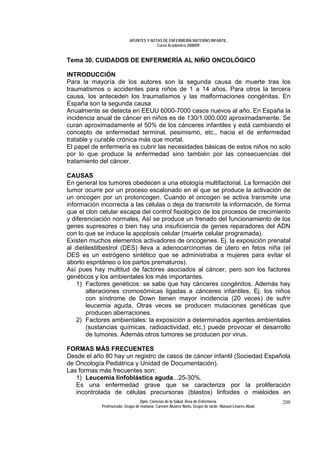 APUNTES Y NOTAS DE ENFERMERÍA MATERNO INFANTIL.
                                        Curso Académico 2008/09.


Tema 30. CUIDADOS DE ENFERMERÍA AL NIÑO ONCOLÓGICO

INTRODUCCIÓN
Para la mayoría de los autores son la segunda causa de muerte tras los
traumatismos o accidentes para niños de 1 a 14 años. Para otros la tercera
causa, los anteceden los traumatismos y las malformaciones congénitas. En
España son la segunda causa
Anualmente se detecta en EEUU 6000-7000 casos nuevos al año. En España la
incidencia anual de cáncer en niños es de 130/1.000.000 aproximadamente. Se
curan aproximadamente el 50% de los cánceres infantiles y está cambiando el
concepto de enfermedad terminal, pesimismo, etc., hacia el de enfermedad
tratable y curable crónica más que mortal.
El papel de enfermería es cubrir las necesidades básicas de estos niños no solo
por lo que produce la enfermedad sino también por las consecuencias del
tratamiento del cáncer.

CAUSAS
En general los tumores obedecen a una etiología multifactorial. La formación del
tumor ocurre por un proceso escalonado en el que se produce la activación de
un oncogen por un protoncogen. Cuando el oncogen se activa transmite una
información incorrecta a las células o deja de transmitir la información, de forma
que el clon celular escapa del control fisiológico de los procesos de crecimiento
y diferenciación normales. Así se produce un frenado del funcionamiento de los
genes supresores o bien hay una insuficiencia de genes reparadores del ADN
con lo que se induce la apoptosis celular (muerte celular programada).
Existen muchos elementos activadores de oncogenes. Ej. la exposición prenatal
al dietilestilbestrol (DES) lleva a adenocarcinomas de útero en fetos niña (el
DES es un estrógeno sintético que se administraba a mujeres para evitar el
aborto espntáneo o los partos prematuros).
Así pues hay multitud de factores asociados al cáncer, pero son los factores
genéticos y los ambientales los más importantes.
    1) Factores genéticos: se sabe que hay cánceres congénitos. Además hay
        alteraciones cromosómicas ligadas a cánceres infantiles, Ej. los niños
        con síndrome de Down tienen mayor incidencia (20 veces) de sufrir
        leucemia aguda. Otras veces se producen mutaciones genéticas que
        producen aberraciones.
    2) Factores ambientales: la exposición a determinados agentes ambientales
        (sustancias químicas, radioactividad, etc.) puede provocar el desarrollo
        de tumores. Además otros tumores se producen por virus.

FORMAS MÁS FRECUENTES
Desde el año 80 hay un registro de casos de cáncer infantil (Sociedad Española
de Oncología Pediátrica y Unidad de Documentación).
Las formas más frecuentes son:
   1) Leucemia linfoblástica aguda...25-30%.
   Es una enfermedad grave que se caracteriza por la proliferación
   incontrolada de células precursoras (blastos) linfoides o mieloides en
                                 Dpto. Ciencias de la Salud. Área de Enfermería.                       208
            Profesorado: Grupo de mañana: Carmen Álvarez Nieto. Grupo de tarde: Manuel Linares Abad.
 