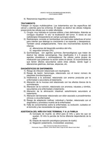 APUNTES Y NOTAS DE ENFERMERÍA MATERNO INFANTIL.
                                        Curso Académico 2008/09.


   4) Resonancia magnética nuclear.

TRATAMIENTO
Trabajan un equipo multidisciplinar. Los tratamientos son los específicos del
cáncer y además para los síntomas. El objeto es destruir las células malignas
preservando las células que no están afectadas.
   1) Cirugía; muy indicada en tumores sólidos y bien delimitados. Además se
      consigue visualizar “in situ” la localización del tumor. A veces se usa
      radioterapia intraoperatoria en campo quirúrgico abierto.
   2) Radioterapia; consiste en bombardear con partículas radiactivas el tumor
      para intentar que detenga su crecimiento o se expanda, y desaparezca.
      También actúa analgésicamente. Tiene dos inconvenientes durante la
      infancia:
          a) alteraciones del desarrollo somático del niño.
          b) segundos tumores (3%).
   3) Quimioterapia; son agentes químicos (farmacológicos) que tratan de
      destruir las células cancerígenas. Hay clasificados 4 o 5 grupos de
      agentes citostáticos o antineoplásicos. Se utilizan varios grupos de
      medicación que potencian la acción sobre el cáncer. El inconveniente es
      que tienen efectos secundarios sobre otras células, dando lugar a
      alteraciones gástricas, diarreas, alopecias, etc.

DIAGNÓSTICOS DE ENFERMERÍA
   1) Riesgo de infección relacionado con neutropenia.
   2) Riesgo de lesión: hemorragia, relacionado con el menor número de
      plaquetas (trombocitopenia).
   3) Intolerancia a la actividad, relacionado con anemia producida por la
      enfermedad o secundaria al tratamiento.
   4) Alteración de la mucosa oral relacionado con los efectos tóxicos de la
      quimioterapia.
   5) Alteración de la nutrición, relacionado con anorexia, náuseas y vómitos,
      secundarios a la enfermedad o tratamiento.
   6) Alteración de la eliminación intestinal: estreñimiento secundario al
      tratamiento.
   7) Alteración del bienestar relacionado con dolor asociado a procedimientos
      clínicos o a la enfermedad.
   8) Riesgo de adaptación ineficaz: individual y familiar, relacionado con el
      diagnóstico y pronóstico incierto de la enfermedad.
   9) Falta de conocimientos sobre la enfermedad, su evolución, cuidados en
      el domicilio y las necesidades de seguimiento.

ASISTENCIA DEL NIÑO EN FASE TERMINAL Y A LA FAMILIA
       A) Concepto de muerte; es difícil para el niño y para los que se
          quedan. El niño lo percibe de forma diferente dependiendo de la
          edad.
       B) Etapas de reacción psicológica (proceso de duelo):
       a) Negación (aislamiento, incredulidad, sorpresa).
                                 Dpto. Ciencias de la Salud. Área de Enfermería.                       212
            Profesorado: Grupo de mañana: Carmen Álvarez Nieto. Grupo de tarde: Manuel Linares Abad.
 