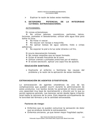 APUNTES Y NOTAS DE ENFERMERÍA MATERNO INFANTIL.
                                       Curso Académico 2008/09.


            Explicar la razón de todas estas medidas.

     4.   DETERIORO    POTENCIAL  DE                                               LA        INTEGRIDAD
          CUTÁNEA: EXTRAVASACIONES.

      ACTIVIDADES.

      En zonas eritematosas:
          No utilizar jabones, cosméticos, perfumes, talcos,
  lociones, pomadas ni desodorantes; utilizar sólo agua tibia para
  bañar la zona.
          No frotar ni rascar.
          No rasurar con navaja o maquinilla.
          No aplicar bolsas de agua caliente, hielo o cintas
  adhesivas.
          No exponer la piel a la luz solar directa o al frío.

      Si ocurre descamación húmeda:
         No romper ampollas que se hayan formado.
         Evitar el lavado frecuente de la zona.
         Utilizar cremas o pomadas prescritas por el médico.
         Si existe secreción, aplicar una capa fina de apósito.

     EDUCACIÓN SANITARIA.

          Explicarle al enfermo o familiares las causas del
          problema y la razón de la aplicación de estas medidas.



EXTRAVASACIÓN DE AGENTES CITOSTÁTICOS.

La extravasación de agentes citostáticos es una de las
complicaciones que pueden ocurrir durante la administración de
estos productos. Los tejidos donde ha penetrado el tóxico poseen
una capacidad muy baja de neutralización y dilución por lo que su
acción agresiva persiste. Las lesiones varían desde ligera irritación
local hasta la necrosis de la zona. Esto depende principalmente de
la toxicidad del fármaco y de la cantidad extravasada.


     Factores de riesgo:

     ♦ Enfermos que no pueden comunicar la sensación de dolor
       que se produce durante la extravasación.
     ♦ Enfermos ancianos, ya que tienen mayor fragilidad capilar.

                                Dpto. Ciencias de la Salud. Área de Enfermería.                       219
           Profesorado: Grupo de mañana: Carmen Álvarez Nieto. Grupo de tarde: Manuel Linares Abad.
 