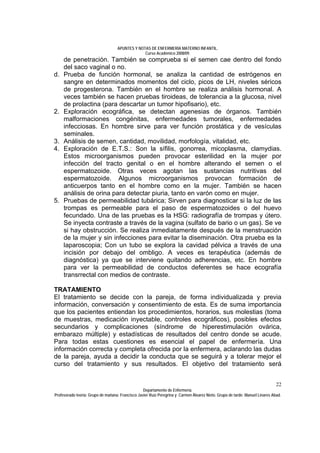 APUNTES Y NOTAS DE ENFERMERÍA MATERNO INFANTIL.
                                                Curso Académico 2008/09.
     de penetración. También se comprueba si el semen cae dentro del fondo
     del saco vaginal o no.
d.   Prueba de función hormonal, se analiza la cantidad de estrógenos en
     sangre en determinados momentos del ciclo, picos de LH, niveles séricos
     de progesterona. También en el hombre se realiza análisis hormonal. A
     veces también se hacen pruebas tiroideas, de tolerancia a la glucosa, nivel
     de prolactina (para descartar un tumor hipofisario), etc.
2.   Exploración ecográfica, se detectan agenesias de órganos. También
     malformaciones congénitas, enfermedades tumorales, enfermedades
     infecciosas. En hombre sirve para ver función prostática y de vesículas
     seminales.
3.   Análisis de semen, cantidad, movilidad, morfología, vitalidad, etc.
4.   Exploración de E.T.S.: Son la sífilis, gonorrea, micoplasma, clamydias.
     Estos microorganismos pueden provocar esterilidad en la mujer por
     infección del tracto genital o en el hombre alterando el semen o el
     espermatozoide. Otras veces agotan las sustancias nutritivas del
     espermatozoide. Algunos microorganismos provocan formación de
     anticuerpos tanto en el hombre como en la mujer. También se hacen
     análisis de orina para detectar piuria, tanto en varón como en mujer.
5.   Pruebas de permeabilidad tubárica; Sirven para diagnosticar si la luz de las
     trompas es permeable para el paso de espermatozoides o del huevo
     fecundado. Una de las pruebas es la HSG: radiografía de trompas y útero.
     Se inyecta contraste a través de la vagina (sulfato de bario o un gas). Se ve
     si hay obstrucción. Se realiza inmediatamente después de la menstruación
     de la mujer y sin infecciones para evitar la diseminación. Otra prueba es la
     laparoscopia; Con un tubo se explora la cavidad pélvica a través de una
     incisión por debajo del ombligo. A veces es terapéutica (además de
     diagnóstica) ya que se interviene quitando adherencias, etc. En hombre
     para ver la permeabilidad de conductos deferentes se hace ecografía
     transrrectal con medios de contraste.

TRATAMIENTO
El tratamiento se decide con la pareja, de forma individualizada y previa
información, conversación y consentimiento de esta. Es de suma importancia
que los pacientes entiendan los procedimientos, horarios, sus molestias (toma
de muestras, medicación inyectable, controles ecográficos), posibles efectos
secundarios y complicaciones (síndrome de hiperestimulación ovárica,
embarazo múltiple) y estadísticas de resultados del centro donde se acude.
Para todas estas cuestiones es esencial el papel de enfermería. Una
información correcta y completa ofrecida por la enfermera, aclarando las dudas
de la pareja, ayuda a decidir la conducta que se seguirá y a tolerar mejor el
curso del tratamiento y sus resultados. El objetivo del tratamiento será


                                                                                                                              22
                                                  Departamento de Enfermería.
Profesorado teoría: Grupo de mañana: Francisco Javier Ruíz Peregrina y Carmen Álvarez Nieto. Grupo de tarde: Manuel Linares Abad.
 