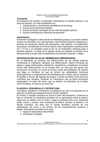 APUNTES Y NOTAS DE ENFERMERÍA MATERNO INFANTIL.
                                                Curso Académico 2008/09.
Transporte
El transporte del embrión o progresión intratubárica es posible gracias a una
serie de factores. Los más importantes son:
    1. Contracciones y movimientos peristálticos de la trompa
    2. Surcos de la membrana tubárica
    3. Acción de barrido centrípeto de los cilios del epitelio tubárico
    4. Succión centrípeta por diferencia de presiones

Implantación.
El embrión ha llegado al útero donde el trofoblasto gracias a su acción citolítica
invade el endometrio muy vascularizado, interviniendo proteínas (integrinas) y
factores de interacción celular del endometrio y del embrión. La implantación
se produce normalmente en el fondo uterino. Esta implantación comienza entre
el 7 y 8 día y se completa hacia el día 14. El endometrio entonces pasa a
llamarse decidua. La parte de la decidua donde se implanta el embrión es la
decidua basal y la que cubre al blastocisto es la decidua capsular o refleja.

DIFERENCIACIÓN CELULAR: MEMBRANAS EMBRIONARIAS
En el blastocisto se produce una diferenciación de las células externas
formándose el trofoblasto, dándose una diferenciación interna formando las
placas o capas embrionarias; ectodermo, mesodermo y endodermo. El porqué
ocurre esta diferenciación no se conoce bien, se cree que hay genes que
reconducen el proceso. El corion se forma a partir del trofoblasto, de manera
que llega un momento en que se forman las vellosidades coriónicas
(prolongaciones o evaginaciones del trofoblasto) que rompen (acción citolítica)
la decidua y forman allí lagunas de sangre. A través de estas el feto toma los
nutrientes que necesita, mediante un mecanismo que se llama pinocitosis
(pinópodos). La parte del corion que se adhiere al endometrio se le llama
corion frondoso, el resto es el corion liso.

PLACENTA: DESARROLLO Y ESTRUCTURA
Las placas, ectodermo, mesodermo y endodermo se unen a la placenta por el
pedículo corporal que después forma el cordón umbilical.
El amnios o cavidad amniótica se forma a partir del ectodermo. Conforme el
feto va creciendo la membrana amniótica se va agrandando hacia el exterior
hasta que se adhiere con el corion. Luego la placenta tiene una membrana
doble: corion y amnios. Esa membrana amniótica encierra el embrión y el
líquido amniótico. Se sabe que el líquido amniótico procede de una
transudación del corion y del amnios, de los compartimentos maternos y
fetales. Este líquido amniótico sirve para:
    1. regular la temperatura del embrión
    2. amortiguar los golpes


                                                                                                                              28
                                                  Departamento de Enfermería.
Profesorado teoría: Grupo de mañana: Francisco Javier Ruíz Peregrina y Carmen Álvarez Nieto. Grupo de tarde: Manuel Linares Abad.
 