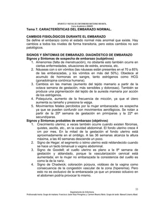 APUNTES Y NOTAS DE ENFERMERÍA MATERNO INFANTIL.
                                                Curso Académico 2008/09.
Tema 7. CARACTERÍSTICAS DEL EMBARAZO NORMAL.

CAMBIOS FISIOLÓGICOS DURANTE EL EMBARAZO
Se define el embarazo como el estado normal más anormal que existe. Hay
cambios a todos los niveles de forma transitoria, pero estos cambios no son
patológicos.

SIGNOS Y SÍNTOMAS DE EMBARAZO. DIAGNÓSTICO DE EMBARAZO
Signos y Síntomas de sospecha de embarazo (subjetivos)
   1. Amenorrea (falta de menstruación), no obstante esto también ocurre en
      ciertas enfermedades, situaciones de estrés, anorexia, etc.
   2. Náuseas con o sin vómitos (las náuseas están presentes en el 70 a 85%
      de las embarazadas, y los vómitos en más del 50%). Obedece al
      acumulo de hormonas en sangre, tanto estrógenos como HCG
      (gonadotropina coriónica humana).
   3. Cambios en las mamas (aumento del tejido mamario a partir de la
      octava semana de gestación, más sensibles y dolorosas). También se
      produce una pigmentación del tejido de la aureola mamaria por acción
      de los estrógenos.
   4. Polaquiuria, aumento de la frecuencia de micción, ya que el útero
      aumenta su tamaño y presiona la vejiga.
   5. Movimientos fetales percibidos por la mujer embarazada; es sospecha
      ya que se pueden confundir con movimientos aerofágicos. Se notan a
      partir de la 20ª semana de gestación en primíparas y la 22ª en
      secundíparas.
Signos y Síntomas probables de embarazo (objetivos)
   1. Crecimiento uterino; a veces también ocurre cuando existen fibromas,
       quistes, ascitis, etc., en la cavidad abdominal. El fondo uterino crece 4
       cm por mes. En la mitad de la gestación el fondo uterino está
       aproximadamente en el ombligo. A las 36 semanas alcanza la altura
       máxima, a las 40 semanas desciende un poco.
   2. Signo de Hegar; el segmento o istmo uterino está reblandecido cuando
       se hace un tacto bimanual o vagino abdominal.
   3. Signo de Goodell; el cuello uterino es plano a la 8ª semana de
       gestación y ablandado, porque la vascularización cervical está
       aumentada; en la mujer no embarazada la consistencia del cuello es
       como la de la nariz.
   4. Signo de Chadwick; coloración púrpura, violáceo de la vagina como
       consecuencia de la congestión vascular de la zona (hiperemia). Pero
       esto no es exclusivo de la embarazada ya que un proceso oclusivo en
       el abdomen podría provocar lo mismo.



                                                                                                                              33
                                                  Departamento de Enfermería.
Profesorado teoría: Grupo de mañana: Francisco Javier Ruíz Peregrina y Carmen Álvarez Nieto. Grupo de tarde: Manuel Linares Abad.
 