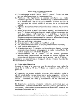 APUNTES Y NOTAS DE ENFERMERÍA MATERNO INFANTIL.
                                                Curso Académico 2008/09.
    2. Proporciones de la pelvis (riesgo 1,50-1,55; cesárea). En principio sólo
        hay que tallar frecuentemente a las adolescentes.
    3. Proteinuria más hipertensión o edemas constituyen una tríada
        sintomática grave (es la gestosis del embarazo). Se determinan además
        en la primera visita; cuerpos cetónicos, glucosa y proteínas en orina (si
        hay glucosuria es normal debido al aumento de la permeabilidad
        capilar).
    4. Vigilancia de edemas (hinchazones maleolares normales, no así en la
        cara).
    5. Analítica de control: se realiza hemograma completo, grupo sanguíneo y
        factor Rh, determinación de anticuerpos para la rubéola (causada por un
        virus que produce malformaciones en el embrión), y toxoplasma
        (parásito intracelular que puede causar encefalitis, hepatitis, etc.). Si el
        toxoplasma es positivo se debe realizar también la determinación de Ig
        M). Bioquímica general incluidos glucosa y ácido úrico.
    6. Orina con sedimento y anormales.
    7. No existencia de enfermedades como sífilis (o Lúes).
    8. VIH, detección de anticuerpos en sangre (consentimiento informado).
    9. VHB; virus de la hepatitis B y C.
    10. Si la madre es factor Rh negativo, se hace el test de Coombs indirecto
        para determinar si existen anticuerpos en la madre frente al factor Rh
        positivo. Se pide grupo y factor Rh del padre.
    11. Aproximadamente en la semana 22ª se realizan glicemias
        postpandriales (determinación de glucosa en sangre después de
        comer), también test de sobrecarga oral de glucosa y test de O´Sullivan.
Se realizarán nuevas analíticas en el segundo y tercer trimestre, dependiendo
del resultado de las primeras.

     2. Exploración Obstétrica
     Consiste en hacer a la mujer una serie de valoraciones para evaluar la
     salud de la madre y del feto. Se hace una inspección general y una
     particular.

     A) Inspección: de órganos genitales externos e internos (vulva, vagina y
     cérvix), estado de las mamas (existencia de grietas en pezón, y estrías en
     abdomen, en mamas, en muslos, caderas, etc.). Presencia de edemas y
     varices. Crecimiento del útero y concordancia con las semanas de
     amenorrea.

     B) Exploración abdominal (mediante palpación abdominal) que va
     encaminada a valorar la estática fetal (situación, posición, presentación y
     actitud fetal), y se realiza aproximadamente a la 28 semana a través de las
     maniobras de Leopold. Son 4:
                                                                                                                              42
                                                  Departamento de Enfermería.
Profesorado teoría: Grupo de mañana: Francisco Javier Ruíz Peregrina y Carmen Álvarez Nieto. Grupo de tarde: Manuel Linares Abad.
 